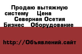 Продаю вытяжную систему  › Цена ­ 10 000 - Северная Осетия Бизнес » Оборудование   